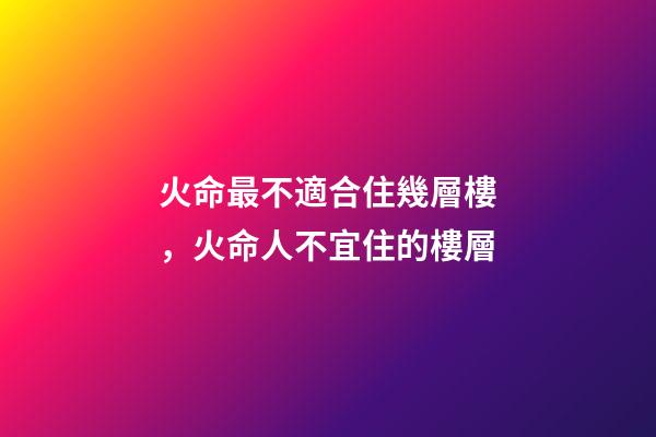 火命最不適合住幾層樓，火命人不宜住的樓層